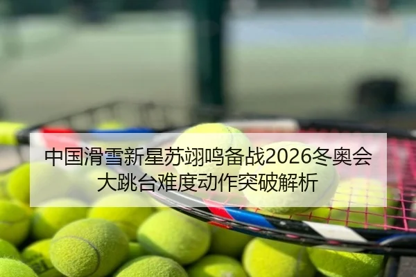 中国滑雪新星苏翊鸣备战2026冬奥会大跳台难度动作突破解析